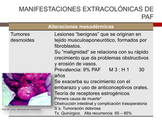 MANIFESTACIONES EXTRACOLÓNICAS DE
PAF
Alteraciones mesodérmicas
Tumores
desmoides
Lesiones “benignas” que se originan en
tejido musculoaponeurótico, formados por
fibroblastos.
Su “malignidad” se relaciona con su rápido
crecimiento que da problemas obstructivos
y erosión de vasos.
Prevalencia: 9% PAF M 3 : H 1 30
años
Se exacerba su crecimiento con el
embarazo y uso de anticonceptivos orales.
Teoría de receptores estrogénicos
Primera causa de muerte*
Obstrucción intestinal y complicación trasoperatoria
S´s. Tumoración dolorosa
Tx. Quirúrgico. Alta recurrencia 65 – 85%
 