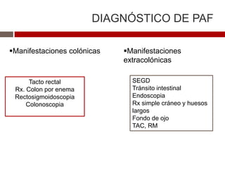 DIAGNÓSTICO DE PAF
Manifestaciones colónicas Manifestaciones
extracolónicas
Tacto rectal
Rx. Colon por enema
Rectosigmoidoscopia
Colonoscopia
SEGD
Tránsito intestinal
Endoscopia
Rx simple cráneo y huesos
largos
Fondo de ojo
TAC, RM
 