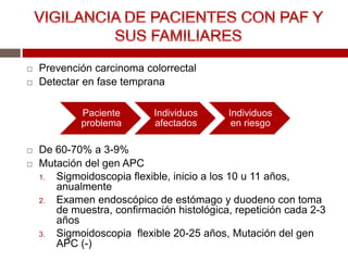  Prevención carcinoma colorrectal
 Detectar en fase temprana
 De 60-70% a 3-9%
 Mutación del gen APC
1. Sigmoidoscopia flexible, inicio a los 10 u 11 años,
anualmente
2. Examen endoscópico de estómago y duodeno con toma
de muestra, confirmación histológica, repetición cada 2-3
años
3. Sigmoidoscopia flexible 20-25 años, Mutación del gen
APC (-)
Paciente
problema
Individuos
afectados
Individuos
en riesgo
 