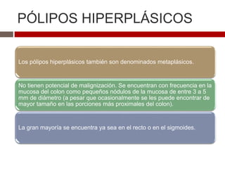 PÓLIPOS HIPERPLÁSICOS
Los pólipos hiperplásicos también son denominados metaplásicos.
No tienen potencial de malignización. Se encuentran con frecuencia en la
mucosa del colon como pequeños nódulos de la mucosa de entre 3 a 5
mm de diámetro (a pesar que ocasionalmente se les puede encontrar de
mayor tamaño en las porciones más proximales del colon).
La gran mayoría se encuentra ya sea en el recto o en el sigmoides.
 