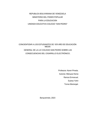 REPUBLICA BOLIVARIANA DE VENEZUELA
MINISTERIO DEL PODER POPULAR
PARA LA EDUCACION
UNIDADA EDUCATIVA COLEGIO “SAN PEDRO”
CONCIENTIZAR A LOS ESTUDIANTES DE 1ER AÑO DE EDUCACIÓN
MEDIA
GENERAL DE LA U.E COLEGIO SAN PEDRO SOBRE LAS
CONSECUENCIAS DEL CIGARRILLO ELECTRÓNICO.
Profesora: Karen Pineda.
Autores: Márquez Kenia
Ramos Enmanuel,
Suárez Yahir
Torres Mariangel.
Barquisimeto, 2023
 