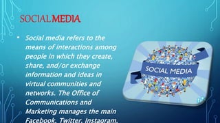 SOCIALMEDIA
• Social media refers to the
means of interactions among
people in which they create,
share, and/or exchange
information and ideas in
virtual communities and
networks. The Office of
Communications and
Marketing manages the main
Facebook, Twitter, Instagram,
 