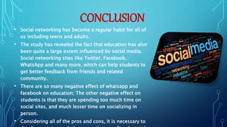 CONCLUSION
• Social networking has become a regular habit for all of
us including teens and adults.
• The study has revealed the fact that education has also
been quite a large extent influenced by social media.
Social networking sites like Twitter, Facebook,
WhatsApp and many more, which can help students to
get better feedback from friends and related
community.
• There are so many negative effect of whatsapp and
facebook on education; The other negative effect on
students is that they are spending too much time on
social sites, and much lesser time on socializing in
person.
• Considering all of the pros and cons, it is necessary to
 