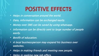 POSITIVE EFFECTS
• Helps in conversation around the world.
• Data, information can be exchanged easily.
• Money over SMS can be saved by using whatsapp.
• Information can be directly sent to large number of people
easily.
• Benifit of education.
• A local businessperson may expand his business over
websites.
• Helps in making friends and meeting new people.
 