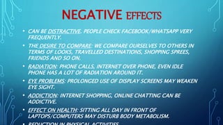 NEGATIVE EFFECTS
• CAN BE DISTRACTIVE. PEOPLE CHECK FACEBOOK/WHATSAPP VERY
FREQUENTLY.
• THE DESIRE TO COMPARE: WE COMPARE OURSELVES TO OTHERS IN
TERMS OF LOOKS, TRAVELLED DESTINATIONS, SHOPPING SPREES,
FRIENDS AND SO ON.
• RADIATION: PHONE CALLS, INTERNET OVER PHONE, EVEN IDLE
PHONE HAS A LOT OF RADIATION AROUND IT.
• EYE PROBLEMS: PROLONGED USE OF DISPLAY SCREENS MAY WEAKEN
EYE SIGHT.
• ADDICTION: INTERNET SHOPPING, ONLINE CHATTING CAN BE
ADDICTIVE.
• EFFECT ON HEALTH: SITTING ALL DAY IN FRONT OF
LAPTOPS/COMPUTERS MAY DISTURB BODY METABOLISM.
 