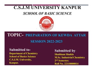C.S.J.M UNIVERSITY KANPUR
SCHOOL OF BASIC SCIENCE
TOPIC- PREPARATION OF KEWDA ATTAR
SESSION 2022-2023
Submitted to-
Department of Chemistry
School of Basics Science
C.S.J.M. University,
Kanpur.
Submitted by-
Shubham Shukla
M.Sc. Industrial Chemistry
2nd Semester.
Roll No. 22118000014
 