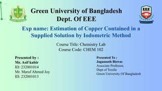 Course Title: Chemistry Lab
Course Code: CHEM 102
Green University of Bangladesh
Dept. Of EEE
Presented by :
Mr. Asif kabir
ID: 232001014
Mr. Maruf Ahmed Joy
ID: 232001013
Presented To :
Jagannath Biswas
Associate Professor,
Dept of Textile
Green University Of Bangladesh
Exp name: Estimation of Copper Contained in a
Supplied Solution by Iodometric Method
 