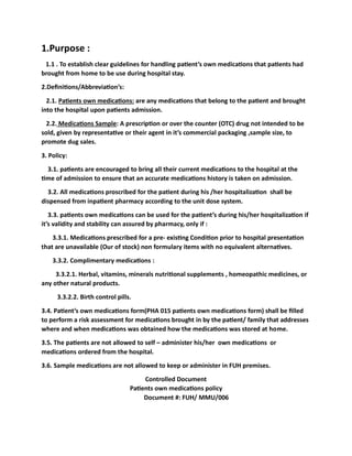 1.Purpose :
1.1 . To establish clear guidelines for handling patient’s own medications that patients had
brought from home to be use during hospital stay.
2.Definitions/Abbreviation’s:
2.1. Patients own medications: are any medications that belong to the patient and brought
into the hospital upon patients admission.
2.2. Medications Sample: A prescription or over the counter (OTC) drug not intended to be
sold, given by representative or their agent in it’s commercial packaging ,sample size, to
promote dug sales.
3. Policy:
3.1. patients are encouraged to bring all their current medications to the hospital at the
time of admission to ensure that an accurate medications history is taken on admission.
3.2. All medications proscribed for the patient during his /her hospitalization shall be
dispensed from inpatient pharmacy according to the unit dose system.
3.3. patients own medications can be used for the patient’s during his/her hospitalization if
it’s validity and stability can assured by pharmacy, only if :
3.3.1. Medications prescribed for a pre- existing Condition prior to hospital presentation
that are unavailable (Our of stock) non formulary items with no equivalent alternatives.
3.3.2. Complimentary medications :
3.3.2.1. Herbal, vitamins, minerals nutritional supplements , homeopathic medicines, or
any other natural products.
3.3.2.2. Birth control pills.
3.4. Patient’s own medications form(PHA 015 patients own medications form) shall be filled
to perform a risk assessment for medications brought in by the patient/ family that addresses
where and when medications was obtained how the medications was stored at home.
3.5. The patients are not allowed to self – administer his/her own medications or
medications ordered from the hospital.
3.6. Sample medications are not allowed to keep or administer in FUH premises.
Controlled Document
Patients own medications policy
Document #: FUH/ MMU/006
 