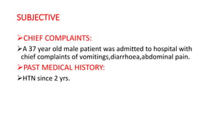 SUBJECTIVE
CHIEF COMPLAINTS:
A 37 year old male patient was admitted to hospital with
chief complaints of vomitings,diarrhoea,abdominal pain.
PAST MEDICAL HISTORY:
HTN since 2 yrs.
 