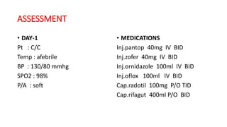 ASSESSMENT
• DAY-1
Pt : C/C
Temp : afebrile
BP : 130/80 mmhg
SPO2 : 98%
P/A : soft
• MEDICATIONS
Inj.pantop 40mg IV BID
Inj.zofer 40mg IV BID
Inj.ornidazole 100ml IV BID
Inj.oflox 100ml IV BID
Cap.radotil 100mg P/O TID
Cap.rifagut 400ml P/O BID
 