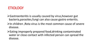 ETIOLOGY
Gastroenteritis is usually caused by virus,however gut
bacteria,parasites,fungi can also cause gastro enteritis.
In children ,Rota virus is the most common cause of severe
disease.
Eating improperly prepared food,drinking contaminated
water or close contact with infected person can spread the
disease.
 