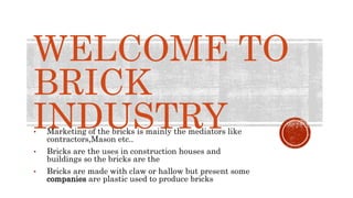 WELCOME TO
BRICK
INDUSTRY
• Marketing of the bricks is mainly the mediators like
contractors,Mason etc..
• Bricks are the uses in construction houses and
buildings so the bricks are the
• Bricks are made with claw or hallow but present some
companies are plastic used to produce bricks
 