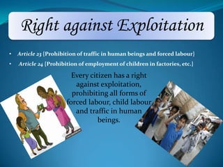 Right against Exploitation
Every citizen has a right
against exploitation,
prohibiting all forms of
forced labour, child labour
and traffic in human
beings.
• Article 23 {Prohibition of traffic in human beings and forced labour}
• Article 24 {Prohibition of employment of children in factories, etc.}
 