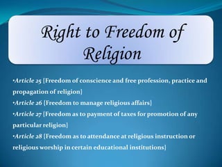 Right to Freedom of
Religion
•Article 25 {Freedom of conscience and free profession, practice and
propagation of religion}
•Article 26 {Freedom to manage religious affairs}
•Article 27 {Freedom as to payment of taxes for promotion of any
particular religion}
•Article 28 {Freedom as to attendance at religious instruction or
religious worship in certain educational institutions}
 