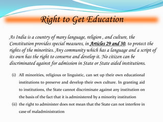 Right to Get Education
As India is a country of many language, religion , and culture, the
Constitution provides special measures, in Articles 29 and 30, to protect the
rights of the minorities. Any community which has a language and a script of
its own has the right to conserve and develop it. No citizen can be
discriminated against for admission in State or State aided institutions.
(i) All minorities, religious or linguistic, can set up their own educational
institutions to preserve and develop their own culture. In granting aid
to institutions, the State cannot discriminate against any institution on
the basis of the fact that it is administered by a minority institution
(ii) the right to administer does not mean that the State can not interfere in
case of maladministration
 
