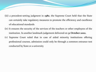 (iii) a precedent-setting judgment in 1980, the Supreme Court held that the State
can certainly take regulatory measures to promote the efficiency and excellence
of educational standards
(iv) It ensures the security of the services of the teachers or other employees of the
institution. In another landmark judgement delivered on 31 October 2002.
(v) Supreme Court ruled that in case of aided minority institutions offering
professional courses, admission could only be through a common entrance test
conducted by State or a university
 
