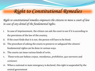 Right to Constitutional Remedies
Right to constitutional remedies empowers the citizens to move a court of law
in case of any denial of the fundamental rights.
i. In case of imprisonment, the citizen can ask the court to see if it is according to
the provisions of the law of the country.
ii. If the court finds that it is not, the person will have to be freed.
iii. The procedure of asking the courts to preserve or safeguard the citizens'
fundamental rights can be done in various ways.
iv. The courts can issue various kinds of writs.
v. These writs are habeas corpus, mandamus, prohibition, quo warranto and
certiorari.
vi. When a national or state emergency is declared, this right is suspended by the
central government
 