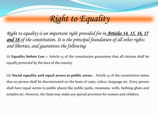 Right to Equality
(i) Equality before Law :- Article 14 of the constitution guarantees that all citizens shall be
equally protected by the laws of the country
(ii) Social equality and equal access to public areas:- Article 15 of the constitution states
that no person shall be discriminated on the basis of caste, colour, language etc. Every person
shall have equal access to public places like public parks, museums, wells, bathing ghats and
temples etc. However, the State may make any special provision for women and children.
Right to equality is an important right provided for in Articles 14, 15, 16, 17
and 18 of the constitution. It is the principal foundation of all other rights
and liberties, and guarantees the following:
 