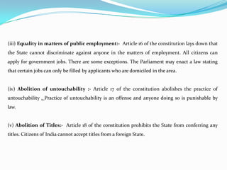 (iii) Equality in matters of public employment:- Article 16 of the constitution lays down that
the State cannot discriminate against anyone in the matters of employment. All citizens can
apply for government jobs. There are some exceptions. The Parliament may enact a law stating
that certain jobs can only be filled by applicants who are domiciled in the area.
(iv) Abolition of untouchability :- Article 17 of the constitution abolishes the practice of
untouchability . Practice of untouchability is an offense and anyone doing so is punishable by
law.
(v) Abolition of Titles:- Article 18 of the constitution prohibits the State from conferring any
titles. Citizens of India cannot accept titles from a foreign State.
 