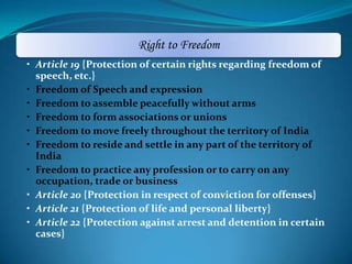 Right to Freedom
• Article 19 {Protection of certain rights regarding freedom of
speech, etc.}
• Freedom of Speech and expression
• Freedom to assemble peacefully without arms
• Freedom to form associations or unions
• Freedom to move freely throughout the territory of India
• Freedom to reside and settle in any part of the territory of
India
• Freedom to practice any profession or to carry on any
occupation, trade or business
• Article 20 {Protection in respect of conviction for offenses}
• Article 21 {Protection of life and personal liberty}
• Article 22 {Protection against arrest and detention in certain
cases}
 