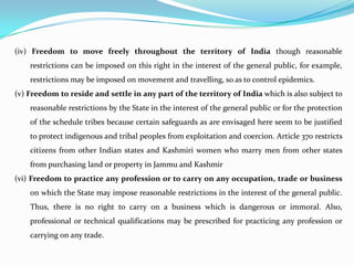 (iv) Freedom to move freely throughout the territory of India though reasonable
restrictions can be imposed on this right in the interest of the general public, for example,
restrictions may be imposed on movement and travelling, so as to control epidemics.
(v) Freedom to reside and settle in any part of the territory of India which is also subject to
reasonable restrictions by the State in the interest of the general public or for the protection
of the schedule tribes because certain safeguards as are envisaged here seem to be justified
to protect indigenous and tribal peoples from exploitation and coercion. Article 370 restricts
citizens from other Indian states and Kashmiri women who marry men from other states
from purchasing land or property in Jammu and Kashmir
(vi) Freedom to practice any profession or to carry on any occupation, trade or business
on which the State may impose reasonable restrictions in the interest of the general public.
Thus, there is no right to carry on a business which is dangerous or immoral. Also,
professional or technical qualifications may be prescribed for practicing any profession or
carrying on any trade.
 