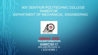 909’ SENTHUR POLYTECHNIC COLLEGE
NAMDIYUR
DEPARTMENT OF MECHANICAL ENGINEERING
SEMINAR TOPIC
TRANSFORMATION
SUBMITTED BY
BALAMURUGAN. A
( 22216385 )
 