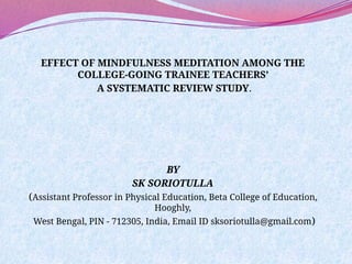 EFFECT OF MINDFULNESS MEDITATION AMONG THE
COLLEGE-GOING TRAINEE TEACHERS’
A SYSTEMATIC REVIEW STUDY.
BY
SK SORIOTULLA
(Assistant Professor in Physical Education, Beta College of Education,
Hooghly,
West Bengal, PIN - 712305, India, Email ID sksoriotulla@gmail.com)
 
