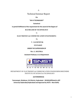 1
A
Technical Seminar Report
On
“WI-VI TECHNOLOGY”
Submitted
In partial fulfillment of the requirement for the award of the Degree of
BACHELOR OF TECHNOLOGY
In
ELECTRONICS & COMMUNICATION ENGINEERING
By
T . SAI RITHVIK
22315A0425
UNDER THE SUPERVISION OF
Mrs. G. DEEPIKA
Assistant Professor, E.C.E Department
DEPARTMENT OF ELECTRONICS & COMMUNICATION ENGINEERINGSREENIDHI
INSTITUTE OF SCIENCE & TECHNOLOGY
(AUTONOMOUS)
Yamnampet, Ghatkesar, R.R District, Hyderabad – 501301(Affiliated to JNT
University Hyderabad,Hyderabad and Approved by AICTE - New Delhi)
 