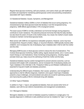 Regular blood glucose monitoring, self-care practices, and routine check-ups with healthcare
providers are essential for maintaining optimal glucose control and preventing complications
associated with Type 2 diabetes.
3.3 Gestational Diabetes: Causes, Symptoms, and Management
Gestational diabetes mellitus (GDM) is a form of diabetes that occurs during pregnancy. It is
characterized by high blood glucose levels that develop or are first recognized during
pregnancy. GDM affects approximately 2-10% of pregnant women.
The exact cause of GDM is not fully understood, but hormonal changes during pregnancy
contribute to insulin resistance. The placenta produces hormones that help the baby develop
but also block the action of insulin in the mother's body. As a result, the mother's insulin needs
increase to maintain normal blood glucose levels.
Most women with GDM do not experience noticeable symptoms. However, some may have
increased thirst, frequent urination, fatigue, or recurrent infections. GDM typically resolves after
childbirth, but it increases the risk of developing Type 2 diabetes later in life for both the mother
and the child.
Managing GDM focuses on blood glucose control to reduce the risk of complications. This
involves blood glucose monitoring, healthy eating, regular physical activity, and, in some cases,
insulin therapy or oral medications. Close monitoring during pregnancy, including regular
prenatal check-ups, helps ensure the well-being of both the mother and the baby.
Gestational diabetes requires careful management to prevent adverse outcomes, such as
excessive birth weight, birth complications, and an increased risk of developing obesity and
Type 2 diabetes in the child later in life. Postpartum follow-up and lifestyle modifications are
essential for long-term health and diabetes prevention.
Understanding the different types of diabetes, their causes, symptoms, and management
approaches is vital for effective diagnosis, treatment, and support. Each type of diabetes
presents unique challenges, and personalized care plans are crucial for optimizing outcomes
and improving the quality of life for individuals living with diabetes.
3.4 Other Types of Diabetes
In addition to Type 1, Type 2, and gestational diabetes, there are several other forms of
diabetes, each with its own distinct characteristics and management considerations.
3.4.1 Monogenic Diabetes
Monogenic diabetes is a rare form of diabetes caused by mutations in a single gene. It is
typically diagnosed in childhood or early adulthood and can be mistaken for Type 1 or Type 2
 