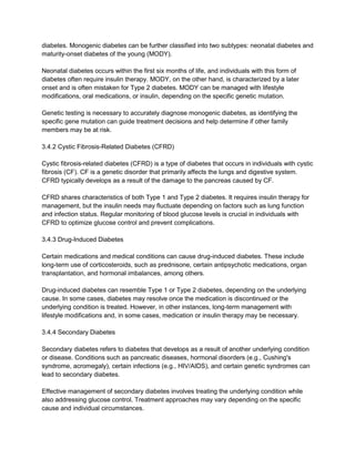 diabetes. Monogenic diabetes can be further classified into two subtypes: neonatal diabetes and
maturity-onset diabetes of the young (MODY).
Neonatal diabetes occurs within the first six months of life, and individuals with this form of
diabetes often require insulin therapy. MODY, on the other hand, is characterized by a later
onset and is often mistaken for Type 2 diabetes. MODY can be managed with lifestyle
modifications, oral medications, or insulin, depending on the specific genetic mutation.
Genetic testing is necessary to accurately diagnose monogenic diabetes, as identifying the
specific gene mutation can guide treatment decisions and help determine if other family
members may be at risk.
3.4.2 Cystic Fibrosis-Related Diabetes (CFRD)
Cystic fibrosis-related diabetes (CFRD) is a type of diabetes that occurs in individuals with cystic
fibrosis (CF). CF is a genetic disorder that primarily affects the lungs and digestive system.
CFRD typically develops as a result of the damage to the pancreas caused by CF.
CFRD shares characteristics of both Type 1 and Type 2 diabetes. It requires insulin therapy for
management, but the insulin needs may fluctuate depending on factors such as lung function
and infection status. Regular monitoring of blood glucose levels is crucial in individuals with
CFRD to optimize glucose control and prevent complications.
3.4.3 Drug-Induced Diabetes
Certain medications and medical conditions can cause drug-induced diabetes. These include
long-term use of corticosteroids, such as prednisone, certain antipsychotic medications, organ
transplantation, and hormonal imbalances, among others.
Drug-induced diabetes can resemble Type 1 or Type 2 diabetes, depending on the underlying
cause. In some cases, diabetes may resolve once the medication is discontinued or the
underlying condition is treated. However, in other instances, long-term management with
lifestyle modifications and, in some cases, medication or insulin therapy may be necessary.
3.4.4 Secondary Diabetes
Secondary diabetes refers to diabetes that develops as a result of another underlying condition
or disease. Conditions such as pancreatic diseases, hormonal disorders (e.g., Cushing's
syndrome, acromegaly), certain infections (e.g., HIV/AIDS), and certain genetic syndromes can
lead to secondary diabetes.
Effective management of secondary diabetes involves treating the underlying condition while
also addressing glucose control. Treatment approaches may vary depending on the specific
cause and individual circumstances.
 