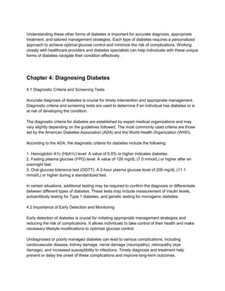 Understanding these other forms of diabetes is important for accurate diagnosis, appropriate
treatment, and tailored management strategies. Each type of diabetes requires a personalized
approach to achieve optimal glucose control and minimize the risk of complications. Working
closely with healthcare providers and diabetes specialists can help individuals with these unique
forms of diabetes navigate their condition effectively.
Chapter 4: Diagnosing Diabetes
4.1 Diagnostic Criteria and Screening Tests
Accurate diagnosis of diabetes is crucial for timely intervention and appropriate management.
Diagnostic criteria and screening tests are used to determine if an individual has diabetes or is
at risk of developing the condition.
The diagnostic criteria for diabetes are established by expert medical organizations and may
vary slightly depending on the guidelines followed. The most commonly used criteria are those
set by the American Diabetes Association (ADA) and the World Health Organization (WHO).
According to the ADA, the diagnostic criteria for diabetes include the following:
1. Hemoglobin A1c (HbA1c) level: A value of 6.5% or higher indicates diabetes.
2. Fasting plasma glucose (FPG) level: A value of 126 mg/dL (7.0 mmol/L) or higher after an
overnight fast.
3. Oral glucose tolerance test (OGTT): A 2-hour plasma glucose level of 200 mg/dL (11.1
mmol/L) or higher during a standardized test.
In certain situations, additional testing may be required to confirm the diagnosis or differentiate
between different types of diabetes. These tests may include measurement of insulin levels,
autoantibody testing for Type 1 diabetes, and genetic testing for monogenic diabetes.
4.2 Importance of Early Detection and Monitoring
Early detection of diabetes is crucial for initiating appropriate management strategies and
reducing the risk of complications. It allows individuals to take control of their health and make
necessary lifestyle modifications to optimize glucose control.
Undiagnosed or poorly managed diabetes can lead to various complications, including
cardiovascular disease, kidney damage, nerve damage (neuropathy), retinopathy (eye
damage), and increased susceptibility to infections. Timely diagnosis and treatment help
prevent or delay the onset of these complications and improve long-term outcomes.
 