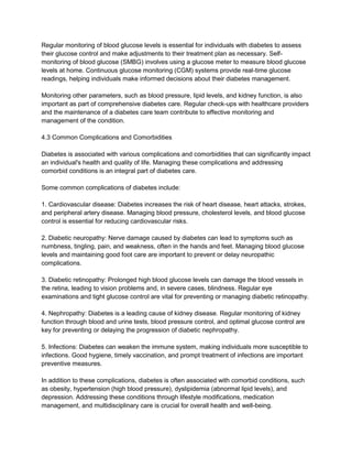 Regular monitoring of blood glucose levels is essential for individuals with diabetes to assess
their glucose control and make adjustments to their treatment plan as necessary. Self-
monitoring of blood glucose (SMBG) involves using a glucose meter to measure blood glucose
levels at home. Continuous glucose monitoring (CGM) systems provide real-time glucose
readings, helping individuals make informed decisions about their diabetes management.
Monitoring other parameters, such as blood pressure, lipid levels, and kidney function, is also
important as part of comprehensive diabetes care. Regular check-ups with healthcare providers
and the maintenance of a diabetes care team contribute to effective monitoring and
management of the condition.
4.3 Common Complications and Comorbidities
Diabetes is associated with various complications and comorbidities that can significantly impact
an individual's health and quality of life. Managing these complications and addressing
comorbid conditions is an integral part of diabetes care.
Some common complications of diabetes include:
1. Cardiovascular disease: Diabetes increases the risk of heart disease, heart attacks, strokes,
and peripheral artery disease. Managing blood pressure, cholesterol levels, and blood glucose
control is essential for reducing cardiovascular risks.
2. Diabetic neuropathy: Nerve damage caused by diabetes can lead to symptoms such as
numbness, tingling, pain, and weakness, often in the hands and feet. Managing blood glucose
levels and maintaining good foot care are important to prevent or delay neuropathic
complications.
3. Diabetic retinopathy: Prolonged high blood glucose levels can damage the blood vessels in
the retina, leading to vision problems and, in severe cases, blindness. Regular eye
examinations and tight glucose control are vital for preventing or managing diabetic retinopathy.
4. Nephropathy: Diabetes is a leading cause of kidney disease. Regular monitoring of kidney
function through blood and urine tests, blood pressure control, and optimal glucose control are
key for preventing or delaying the progression of diabetic nephropathy.
5. Infections: Diabetes can weaken the immune system, making individuals more susceptible to
infections. Good hygiene, timely vaccination, and prompt treatment of infections are important
preventive measures.
In addition to these complications, diabetes is often associated with comorbid conditions, such
as obesity, hypertension (high blood pressure), dyslipidemia (abnormal lipid levels), and
depression. Addressing these conditions through lifestyle modifications, medication
management, and multidisciplinary care is crucial for overall health and well-being.
 