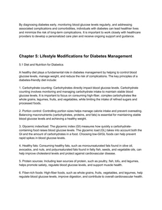 By diagnosing diabetes early, monitoring blood glucose levels regularly, and addressing
associated complications and comorbidities, individuals with diabetes can lead healthier lives
and minimize the risk of long-term complications. It is important to work closely with healthcare
providers to develop a personalized care plan and receive ongoing support and guidance.
Chapter 5: Lifestyle Modifications for Diabetes Management
5.1 Diet and Nutrition for Diabetics
A healthy diet plays a fundamental role in diabetes management by helping to control blood
glucose levels, manage weight, and reduce the risk of complications. The key principles of a
diabetes-friendly diet include:
1. Carbohydrate counting: Carbohydrates directly impact blood glucose levels. Carbohydrate
counting involves monitoring and managing carbohydrate intake to maintain stable blood
glucose levels. It is important to focus on consuming high-fiber, complex carbohydrates like
whole grains, legumes, fruits, and vegetables, while limiting the intake of refined sugars and
processed foods.
2. Portion control: Controlling portion sizes helps manage calorie intake and prevent overeating.
Balancing macronutrients (carbohydrates, proteins, and fats) is essential for maintaining stable
blood glucose levels and achieving a healthy weight.
3. Glycemic index/load: The glycemic index (GI) measures how quickly a carbohydrate-
containing food raises blood glucose levels. The glycemic load (GL) takes into account both the
GI and the amount of carbohydrates in a food. Choosing low-GI/GL foods can help prevent
rapid spikes in blood glucose levels.
4. Healthy fats: Consuming healthy fats, such as monounsaturated fats found in olive oil,
avocados, and nuts, and polyunsaturated fats found in fatty fish, seeds, and vegetable oils, can
help improve cholesterol levels and protect against cardiovascular disease.
5. Protein sources: Including lean sources of protein, such as poultry, fish, tofu, and legumes,
helps promote satiety, regulate blood glucose levels, and support muscle health.
6. Fiber-rich foods: High-fiber foods, such as whole grains, fruits, vegetables, and legumes, help
regulate blood glucose levels, improve digestion, and contribute to overall cardiovascular health.
 