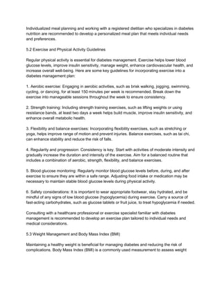 Individualized meal planning and working with a registered dietitian who specializes in diabetes
nutrition are recommended to develop a personalized meal plan that meets individual needs
and preferences.
5.2 Exercise and Physical Activity Guidelines
Regular physical activity is essential for diabetes management. Exercise helps lower blood
glucose levels, improve insulin sensitivity, manage weight, enhance cardiovascular health, and
increase overall well-being. Here are some key guidelines for incorporating exercise into a
diabetes management plan:
1. Aerobic exercise: Engaging in aerobic activities, such as brisk walking, jogging, swimming,
cycling, or dancing, for at least 150 minutes per week is recommended. Break down the
exercise into manageable sessions throughout the week to ensure consistency.
2. Strength training: Including strength training exercises, such as lifting weights or using
resistance bands, at least two days a week helps build muscle, improve insulin sensitivity, and
enhance overall metabolic health.
3. Flexibility and balance exercises: Incorporating flexibility exercises, such as stretching or
yoga, helps improve range of motion and prevent injuries. Balance exercises, such as tai chi,
can enhance stability and reduce the risk of falls.
4. Regularity and progression: Consistency is key. Start with activities of moderate intensity and
gradually increase the duration and intensity of the exercise. Aim for a balanced routine that
includes a combination of aerobic, strength, flexibility, and balance exercises.
5. Blood glucose monitoring: Regularly monitor blood glucose levels before, during, and after
exercise to ensure they are within a safe range. Adjusting food intake or medication may be
necessary to maintain stable blood glucose levels during physical activity.
6. Safety considerations: It is important to wear appropriate footwear, stay hydrated, and be
mindful of any signs of low blood glucose (hypoglycemia) during exercise. Carry a source of
fast-acting carbohydrates, such as glucose tablets or fruit juice, to treat hypoglycemia if needed.
Consulting with a healthcare professional or exercise specialist familiar with diabetes
management is recommended to develop an exercise plan tailored to individual needs and
medical considerations.
5.3 Weight Management and Body Mass Index (BMI)
Maintaining a healthy weight is beneficial for managing diabetes and reducing the risk of
complications. Body Mass Index (BMI) is a commonly used measurement to assess weight
 
