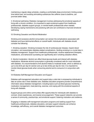 maintaining a regular sleep schedule, creating a comfortable sleep environment, limiting screen
time before bed, and avoiding stimulating substances like caffeine close to bedtime, can
promote better sleep.
3. Emotional well-being: Diabetes management involves addressing the emotional aspects of
living with a chronic condition. It is important to seek emotional support from healthcare
professionals, diabetes support groups, or mental health professionals when needed.
Developing coping mechanisms and practicing self-care can contribute to improved emotional
well-being.
5.5 Smoking Cessation and Alcohol Moderation
Smoking and excessive alcohol consumption can worsen the complications associated with
diabetes and have detrimental effects on overall health. Individuals with diabetes should
consider the following:
1. Smoking cessation: Smoking increases the risk of cardiovascular disease, impairs blood
circulation, and exacerbates diabetes-related complications. Quitting smoking is a crucial step in
diabetes management. Support from healthcare professionals, nicotine replacement therapies,
medications, and behavioral counseling can significantly aid in smoking cessation efforts.
2. Alcohol moderation: Alcohol can affect blood glucose levels and interact with diabetes
medications. Moderate alcohol consumption is generally considered safe for most individuals
with diabetes. It is recommended to limit alcohol intake to moderate levels, which is defined as
up to one drink per day for women and up to two drinks per day for men. It is important to
monitor blood glucose levels when consuming alcohol and to consume it in conjunction with
food.
5.6 Diabetes Self-Management Education and Support
Diabetes self-management education and support play a vital role in empowering individuals to
take an active role in their diabetes care. Diabetes education programs provide comprehensive
information about diabetes management, including topics such as blood glucose monitoring,
medication management, meal planning, exercise, and coping with the emotional aspects of
living with diabetes.
Support groups and online communities offer opportunities for individuals with diabetes to
connect, share experiences, and receive encouragement. These support networks can provide
a sense of community, practical tips, and emotional support, fostering motivation and resilience.
Engaging in diabetes self-management education programs and seeking support from
healthcare professionals, diabetes educators, and peer support networks can enhance
knowledge, self-efficacy, and overall diabetes management outcomes.
 