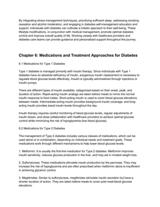 By integrating stress management techniques, prioritizing sufficient sleep, addressing smoking
cessation and alcohol moderation, and engaging in diabetes self-management education and
support, individuals with diabetes can cultivate a holistic approach to their well-being. These
lifestyle modifications, in conjunction with medical management, promote optimal diabetes
control and improve overall quality of life. Working closely with healthcare providers and
diabetes care teams can provide guidance and personalized support throughout the journey.
Chapter 6: Medications and Treatment Approaches for Diabetes
6.1 Medications for Type 1 Diabetes
Type 1 diabetes is managed primarily with insulin therapy. Since individuals with Type 1
diabetes have an absolute deficiency of insulin, exogenous insulin replacement is necessary to
regulate blood glucose levels effectively. Insulin is typically administered through injections or
insulin pumps.
There are different types of insulin available, categorized based on their onset, peak, and
duration of action. Rapid-acting insulin analogs are taken before meals to mimic the normal
insulin response to food intake. Short-acting insulin is used to cover blood glucose elevations
between meals. Intermediate-acting insulin provides background insulin coverage, and long-
acting insulin provides basal insulin levels throughout the day.
Insulin therapy requires careful monitoring of blood glucose levels, regular adjustments of
insulin doses, and close collaboration with healthcare providers to achieve optimal glucose
control while minimizing the risk of hypoglycemia (low blood glucose).
6.2 Medications for Type 2 Diabetes
The management of Type 2 diabetes includes various classes of medications, which can be
used alone or in combination, depending on individual needs and treatment goals. These
medications work through different mechanisms to help lower blood glucose levels:
1. Metformin: It is usually the first-line medication for Type 2 diabetes. Metformin improves
insulin sensitivity, reduces glucose production in the liver, and may aid in modest weight loss.
2. Sulfonylureas: These medications stimulate insulin production by the pancreas. They may
increase the risk of hypoglycemia and are often prescribed when metformin alone is insufficient
in achieving glycemic control.
3. Meglitinides: Similar to sulfonylureas, meglitinides stimulate insulin secretion but have a
shorter duration of action. They are taken before meals to cover post-meal blood glucose
elevations.
 