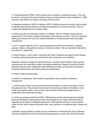 4. Thiazolidinediones (TZDs): TZDs improve insulin sensitivity in peripheral tissues. They may
be used in individuals who cannot tolerate or have contraindications to other medications. TZDs
may have side effects and require monitoring of liver function.
5. Dipeptidyl peptidase-4 (DPP-4) inhibitors: DPP-4 inhibitors enhance the body's natural ability
to regulate blood glucose levels by inhibiting the breakdown of incretin hormones. They are
usually well-tolerated and can be taken orally.
6. Sodium-glucose co-transporter-2 (SGLT-2) inhibitors: SGLT-2 inhibitors reduce glucose
reabsorption in the kidneys, leading to increased urinary glucose excretion. They can help lower
blood glucose levels and may have additional benefits on cardiovascular health and weight
management.
7. GLP-1 receptor agonists: GLP-1 receptor agonists stimulate insulin secretion, suppress
glucagon release, slow gastric emptying, and promote satiety. They are injectable medications
and may aid in weight loss.
8. Insulin therapy: In some cases, individuals with Type 2 diabetes may require insulin therapy
to achieve optimal blood glucose control when other medications are insufficient.
Medication selection is based on individual factors, including medical history, kidney function,
cardiovascular risk, side effect profiles, and patient preferences. Regular monitoring of blood
glucose levels and close collaboration with healthcare providers are essential for assessing
medication effectiveness and making necessary adjustments.
6.3 Other Treatment Approaches
In addition to medications, other treatment approaches may be utilized for diabetes
management:
1. Insulin pumps: Insulin pumps are small devices that deliver a continuous supply of insulin
throughout the day. They provide more precise insulin dosing and allow for flexibility in meal
timing and physical activity. Insulin pumps require careful monitoring and adjustments in
collaboration with healthcare providers.
2. Continuous glucose monitoring (CGM): CGM systems provide real-time glucose readings,
allowing individuals to track glucose trends, identify patterns, and make informed decisions
regarding insulin doses and lifestyle adjustments. CGM systems consist of a sensor placed
under the skin, which measures glucose levels, and a receiver or smartphone app to display the
data.
3. Bariatric surgery: Bariatric surgery may be considered for individuals with Type 2 diabetes
and severe obesity who have not achieved adequate glucose control with other interventions.
 