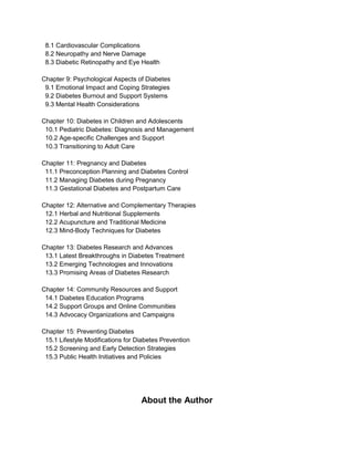 8.1 Cardiovascular Complications
8.2 Neuropathy and Nerve Damage
8.3 Diabetic Retinopathy and Eye Health
Chapter 9: Psychological Aspects of Diabetes
9.1 Emotional Impact and Coping Strategies
9.2 Diabetes Burnout and Support Systems
9.3 Mental Health Considerations
Chapter 10: Diabetes in Children and Adolescents
10.1 Pediatric Diabetes: Diagnosis and Management
10.2 Age-specific Challenges and Support
10.3 Transitioning to Adult Care
Chapter 11: Pregnancy and Diabetes
11.1 Preconception Planning and Diabetes Control
11.2 Managing Diabetes during Pregnancy
11.3 Gestational Diabetes and Postpartum Care
Chapter 12: Alternative and Complementary Therapies
12.1 Herbal and Nutritional Supplements
12.2 Acupuncture and Traditional Medicine
12.3 Mind-Body Techniques for Diabetes
Chapter 13: Diabetes Research and Advances
13.1 Latest Breakthroughs in Diabetes Treatment
13.2 Emerging Technologies and Innovations
13.3 Promising Areas of Diabetes Research
Chapter 14: Community Resources and Support
14.1 Diabetes Education Programs
14.2 Support Groups and Online Communities
14.3 Advocacy Organizations and Campaigns
Chapter 15: Preventing Diabetes
15.1 Lifestyle Modifications for Diabetes Prevention
15.2 Screening and Early Detection Strategies
15.3 Public Health Initiatives and Policies
About the Author
 