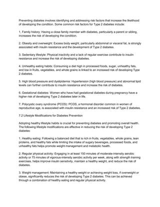 Preventing diabetes involves identifying and addressing risk factors that increase the likelihood
of developing the condition. Some common risk factors for Type 2 diabetes include:
1. Family history: Having a close family member with diabetes, particularly a parent or sibling,
increases the risk of developing the condition.
2. Obesity and overweight: Excess body weight, particularly abdominal or visceral fat, is strongly
associated with insulin resistance and the development of Type 2 diabetes.
3. Sedentary lifestyle: Physical inactivity and a lack of regular exercise contribute to insulin
resistance and increase the risk of developing diabetes.
4. Unhealthy eating habits: Consuming a diet high in processed foods, sugar, unhealthy fats,
and low in fruits, vegetables, and whole grains is linked to an increased risk of developing Type
2 diabetes.
5. High blood pressure and dyslipidemia: Hypertension (high blood pressure) and abnormal lipid
levels can further contribute to insulin resistance and increase the risk of diabetes.
6. Gestational diabetes: Women who have had gestational diabetes during pregnancy have a
higher risk of developing Type 2 diabetes later in life.
7. Polycystic ovary syndrome (PCOS): PCOS, a hormonal disorder common in women of
reproductive age, is associated with insulin resistance and an increased risk of Type 2 diabetes.
7.2 Lifestyle Modifications for Diabetes Prevention
Adopting healthy lifestyle habits is crucial for preventing diabetes and promoting overall health.
The following lifestyle modifications are effective in reducing the risk of developing Type 2
diabetes:
1. Healthy eating: Following a balanced diet that is rich in fruits, vegetables, whole grains, lean
proteins, and healthy fats while limiting the intake of sugary beverages, processed foods, and
unhealthy fats helps promote weight management and metabolic health.
2. Regular physical activity: Engaging in at least 150 minutes of moderate-intensity aerobic
activity or 75 minutes of vigorous-intensity aerobic activity per week, along with strength training
exercises, helps improve insulin sensitivity, maintain a healthy weight, and reduce the risk of
diabetes.
3. Weight management: Maintaining a healthy weight or achieving weight loss, if overweight or
obese, significantly reduces the risk of developing Type 2 diabetes. This can be achieved
through a combination of healthy eating and regular physical activity.
 