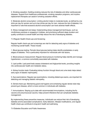 4. Smoking cessation: Quitting smoking reduces the risk of diabetes and other cardiovascular
diseases. Support from healthcare professionals, smoking cessation programs, and nicotine
replacement therapies can assist in smoking cessation efforts.
5. Moderate alcohol consumption: Limiting alcohol intake to moderate levels, as defined by one
drink per day for women and up to two drinks per day for men, reduces the risk of diabetes. It is
important to note that excessive alcohol consumption can have adverse health effects.
6. Stress management and sleep: Implementing stress management techniques, such as
mindfulness practices or engaging in hobbies, and prioritizing sufficient sleep duration and
quality contribute to overall health and help reduce the risk of developing diabetes.
7.3 Regular Health Check-ups and Screening
Regular health check-ups and screenings are vital for detecting early signs of diabetes and
monitoring overall health. These include:
1. Blood glucose testing: Periodic blood glucose testing helps identify prediabetes or early
stages of diabetes. This is particularly important for individuals with risk factors.
2. Blood pressure measurement: Regular blood pressure monitoring helps identify and manage
hypertension, a common comorbidity associated with diabetes.
3. Lipid profile: Lipid panel tests assess cholesterol and triglyceride levels, providing insights
into cardiovascular health and metabolic status.
4. Kidney function tests: Evaluating kidney function through blood and urine tests helps detect
early signs of diabetic nephropathy.
5. Eye examinations: Regular eye examinations, including dilated eye exams, are important for
detecting and managing diabetic retinopathy.
6. Dental check-ups: Maintaining good oral hygiene and scheduling regular dental visits help
prevent gum disease, which is more common in individuals with diabetes.
7. Immunizations: Staying up to date with recommended immunizations, including the flu
vaccine and pneumococcal vaccine, helps prevent infections that can complicate diabetes
management.
By implementing these preventive measures, individuals can reduce their risk of developing
diabetes and its associated complications. Early detection, lifestyle modifications, and regular
health check-ups contribute to long-term health and well-being.
7.4 Diabetes Education and Public Awareness
 