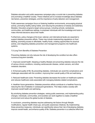 Diabetes education and public awareness campaigns play a crucial role in preventing diabetes
and promoting a healthier society. These initiatives aim to increase knowledge about diabetes
risk factors, prevention strategies, and the importance of early detection and management.
Public awareness campaigns focus on fostering healthier environments, encouraging physical
activity, promoting healthy eating habits, and reducing the prevalence of obesity and sedentary
lifestyles. Education programs target various groups, including schools, workplaces,
communities, and healthcare settings, to empower individuals with the knowledge and tools to
make informed decisions about their health.
Furthermore, policy changes at the local, national, and international levels are essential to
support diabetes prevention efforts. These may include implementing regulations on food
labeling, promoting access to affordable, healthy foods, creating opportunities for physical
activity, and integrating diabetes prevention and management programs into healthcare
systems.
7.5 Long-Term Benefits of Diabetes Prevention
Preventing diabetes not only reduces the risk of developing the condition but also offers
numerous long-term benefits:
1. Improved overall health: Adopting a healthy lifestyle and preventing diabetes reduces the risk
of various chronic conditions, including cardiovascular disease, certain cancers, and other
metabolic disorders.
2. Enhanced quality of life: By preventing diabetes, individuals can avoid the complications and
challenges associated with the condition, improving their overall quality of life and well-being.
3. Reduced healthcare costs: Preventing diabetes decreases the burden on healthcare systems
and reduces healthcare costs associated with managing diabetes-related complications.
4. Healthier future generations: Diabetes prevention efforts contribute to a healthier future by
reducing the risk of diabetes in subsequent generations. This helps create a society with
improved overall health and well-being.
By prioritizing diabetes prevention strategies, raising public awareness, and implementing policy
changes, individuals, communities, and societies can work together to create a healthier
environment and reduce the global burden of diabetes.
In conclusion, preventing diabetes requires addressing risk factors through lifestyle
modifications, regular health check-ups, and public awareness initiatives. By implementing
these preventive measures, individuals can significantly reduce their risk of developing diabetes,
improve overall health, and enhance quality of life. Diabetes prevention is a collective effort that
 