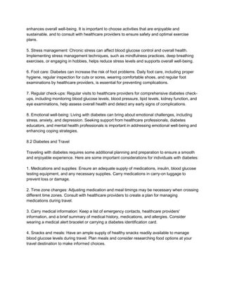 enhances overall well-being. It is important to choose activities that are enjoyable and
sustainable, and to consult with healthcare providers to ensure safety and optimal exercise
plans.
5. Stress management: Chronic stress can affect blood glucose control and overall health.
Implementing stress management techniques, such as mindfulness practices, deep breathing
exercises, or engaging in hobbies, helps reduce stress levels and supports overall well-being.
6. Foot care: Diabetes can increase the risk of foot problems. Daily foot care, including proper
hygiene, regular inspection for cuts or sores, wearing comfortable shoes, and regular foot
examinations by healthcare providers, is essential for preventing complications.
7. Regular check-ups: Regular visits to healthcare providers for comprehensive diabetes check-
ups, including monitoring blood glucose levels, blood pressure, lipid levels, kidney function, and
eye examinations, help assess overall health and detect any early signs of complications.
8. Emotional well-being: Living with diabetes can bring about emotional challenges, including
stress, anxiety, and depression. Seeking support from healthcare professionals, diabetes
educators, and mental health professionals is important in addressing emotional well-being and
enhancing coping strategies.
8.2 Diabetes and Travel
Traveling with diabetes requires some additional planning and preparation to ensure a smooth
and enjoyable experience. Here are some important considerations for individuals with diabetes:
1. Medications and supplies: Ensure an adequate supply of medications, insulin, blood glucose
testing equipment, and any necessary supplies. Carry medications in carry-on luggage to
prevent loss or damage.
2. Time zone changes: Adjusting medication and meal timings may be necessary when crossing
different time zones. Consult with healthcare providers to create a plan for managing
medications during travel.
3. Carry medical information: Keep a list of emergency contacts, healthcare providers'
information, and a brief summary of medical history, medications, and allergies. Consider
wearing a medical alert bracelet or carrying a diabetes identification card.
4. Snacks and meals: Have an ample supply of healthy snacks readily available to manage
blood glucose levels during travel. Plan meals and consider researching food options at your
travel destination to make informed choices.
 