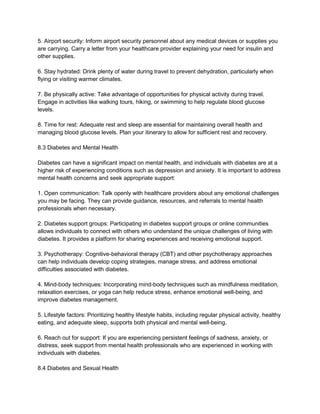 5. Airport security: Inform airport security personnel about any medical devices or supplies you
are carrying. Carry a letter from your healthcare provider explaining your need for insulin and
other supplies.
6. Stay hydrated: Drink plenty of water during travel to prevent dehydration, particularly when
flying or visiting warmer climates.
7. Be physically active: Take advantage of opportunities for physical activity during travel.
Engage in activities like walking tours, hiking, or swimming to help regulate blood glucose
levels.
8. Time for rest: Adequate rest and sleep are essential for maintaining overall health and
managing blood glucose levels. Plan your itinerary to allow for sufficient rest and recovery.
8.3 Diabetes and Mental Health
Diabetes can have a significant impact on mental health, and individuals with diabetes are at a
higher risk of experiencing conditions such as depression and anxiety. It is important to address
mental health concerns and seek appropriate support:
1. Open communication: Talk openly with healthcare providers about any emotional challenges
you may be facing. They can provide guidance, resources, and referrals to mental health
professionals when necessary.
2. Diabetes support groups: Participating in diabetes support groups or online communities
allows individuals to connect with others who understand the unique challenges of living with
diabetes. It provides a platform for sharing experiences and receiving emotional support.
3. Psychotherapy: Cognitive-behavioral therapy (CBT) and other psychotherapy approaches
can help individuals develop coping strategies, manage stress, and address emotional
difficulties associated with diabetes.
4. Mind-body techniques: Incorporating mind-body techniques such as mindfulness meditation,
relaxation exercises, or yoga can help reduce stress, enhance emotional well-being, and
improve diabetes management.
5. Lifestyle factors: Prioritizing healthy lifestyle habits, including regular physical activity, healthy
eating, and adequate sleep, supports both physical and mental well-being.
6. Reach out for support: If you are experiencing persistent feelings of sadness, anxiety, or
distress, seek support from mental health professionals who are experienced in working with
individuals with diabetes.
8.4 Diabetes and Sexual Health
 