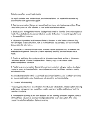 Diabetes can affect sexual health due to
its impact on blood flow, nerve function, and hormone levels. It is important to address any
concerns and seek appropriate support:
1. Open communication: Discuss any sexual health concerns with healthcare providers. They
can provide guidance, offer solutions, or refer you to specialists if needed.
2. Blood glucose management: Optimal blood glucose control is essential for maintaining sexual
health. Uncontrolled diabetes can contribute to erectile dysfunction in men and vaginal dryness
or decreased libido in women.
3. Medication adjustments: Certain medications for diabetes or other health conditions may
have an impact on sexual function. Talk to your healthcare provider about any concerns and
discuss potential alternatives.
4. Lifestyle factors: Healthy lifestyle habits, including regular physical activity, a balanced diet,
and stress management, contribute to overall well-being and may positively impact sexual
health.
5. Emotional well-being: Addressing emotional factors such as stress, anxiety, or depression
can have a positive influence on sexual health. Seeking support from mental health
professionals can be beneficial.
6. Relationship communication: Open and honest communication with your partner about your
concerns, needs, and desires fosters a supportive environment and helps maintain a healthy
sexual relationship.
It is important to remember that sexual health concerns are common, and healthcare providers
are experienced in addressing these issues with sensitivity and confidentiality.
8.5 Diabetes and Pregnancy
Pregnancy presents unique considerations for individuals with diabetes. Preconception planning
and ongoing management are crucial for a healthy pregnancy and the well-being of both the
parent and the baby:
1. Preconception planning: If you have diabetes and are planning to become pregnant, consult
with healthcare providers to optimize blood glucose control before conception. This helps
reduce the risk of complications during pregnancy.
 