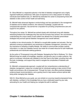 Dr. Olivia Mitchell is a respected authority in the field of diabetes management and a highly
regarded healthcare professional. With years of experience and a deep passion for helping
individuals lead healthier lives, Dr. Mitchell has dedicated her career to empowering those with
diabetes to take control of their health and well-being.
Dr. Mitchell holds advanced degrees in endocrinology and has specialized in the management
of diabetes and its related conditions. Her extensive knowledge, coupled with her
compassionate approach, has earned her a reputation for providing comprehensive care and
support to her patients.
Throughout her career, Dr. Mitchell has worked closely with individuals living with diabetes,
witnessing firsthand the challenges they face and the triumphs they achieve. Her commitment to
understanding the unique needs of each patient has allowed her to develop personalized
strategies that promote optimal diabetes management and overall wellness.
In addition to her clinical practice, Dr. Mitchell is a sought-after speaker and educator. She has
delivered numerous presentations and workshops on diabetes management, prevention, and
the importance of adopting a healthy lifestyle. Her ability to communicate complex medical
information in a clear and relatable manner has made her a trusted resource for both healthcare
professionals and individuals seeking guidance.
As the author of "Empowered Living with Diabetes: Navigating the Path to Wellness," Dr. Olivia
Mitchell brings her wealth of knowledge, expertise, and genuine care to a wider audience. Her
goal is to empower individuals with diabetes to live their lives to the fullest, providing them with
the tools, knowledge, and support they need to navigate the complexities of diabetes with
confidence.
Dr. Mitchell's compassionate approach, coupled with her comprehensive understanding of
diabetes management, makes her a trusted ally for individuals seeking to take control of their
health and embrace a life of empowerment. Through her book, she offers practical strategies,
evidence-based recommendations, and a guiding hand to help readers achieve optimal well-
being while managing their diabetes.
With Dr. Olivia Mitchell as your guide, you can embark on a journey towards empowered living
with diabetes, confident in the knowledge that you have a dedicated expert by your side,
advocating for your health and helping you navigate the path to wellness.
Chapter 1: Introduction to Diabetes
 
