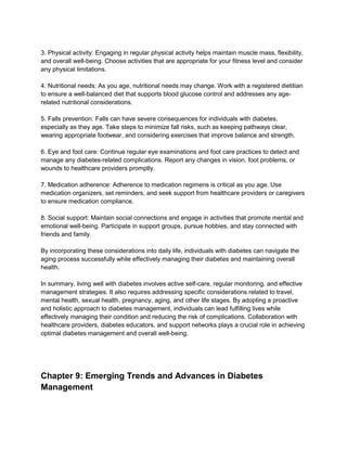 3. Physical activity: Engaging in regular physical activity helps maintain muscle mass, flexibility,
and overall well-being. Choose activities that are appropriate for your fitness level and consider
any physical limitations.
4. Nutritional needs: As you age, nutritional needs may change. Work with a registered dietitian
to ensure a well-balanced diet that supports blood glucose control and addresses any age-
related nutritional considerations.
5. Falls prevention: Falls can have severe consequences for individuals with diabetes,
especially as they age. Take steps to minimize fall risks, such as keeping pathways clear,
wearing appropriate footwear, and considering exercises that improve balance and strength.
6. Eye and foot care: Continue regular eye examinations and foot care practices to detect and
manage any diabetes-related complications. Report any changes in vision, foot problems, or
wounds to healthcare providers promptly.
7. Medication adherence: Adherence to medication regimens is critical as you age. Use
medication organizers, set reminders, and seek support from healthcare providers or caregivers
to ensure medication compliance.
8. Social support: Maintain social connections and engage in activities that promote mental and
emotional well-being. Participate in support groups, pursue hobbies, and stay connected with
friends and family.
By incorporating these considerations into daily life, individuals with diabetes can navigate the
aging process successfully while effectively managing their diabetes and maintaining overall
health.
In summary, living well with diabetes involves active self-care, regular monitoring, and effective
management strategies. It also requires addressing specific considerations related to travel,
mental health, sexual health, pregnancy, aging, and other life stages. By adopting a proactive
and holistic approach to diabetes management, individuals can lead fulfilling lives while
effectively managing their condition and reducing the risk of complications. Collaboration with
healthcare providers, diabetes educators, and support networks plays a crucial role in achieving
optimal diabetes management and overall well-being.
Chapter 9: Emerging Trends and Advances in Diabetes
Management
 