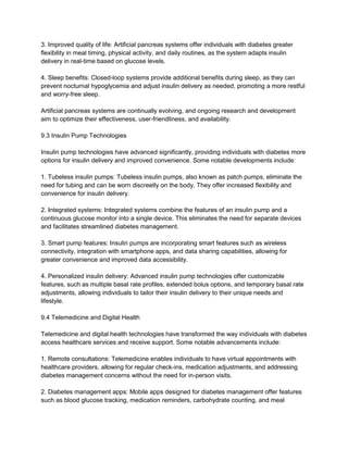 3. Improved quality of life: Artificial pancreas systems offer individuals with diabetes greater
flexibility in meal timing, physical activity, and daily routines, as the system adapts insulin
delivery in real-time based on glucose levels.
4. Sleep benefits: Closed-loop systems provide additional benefits during sleep, as they can
prevent nocturnal hypoglycemia and adjust insulin delivery as needed, promoting a more restful
and worry-free sleep.
Artificial pancreas systems are continually evolving, and ongoing research and development
aim to optimize their effectiveness, user-friendliness, and availability.
9.3 Insulin Pump Technologies
Insulin pump technologies have advanced significantly, providing individuals with diabetes more
options for insulin delivery and improved convenience. Some notable developments include:
1. Tubeless insulin pumps: Tubeless insulin pumps, also known as patch pumps, eliminate the
need for tubing and can be worn discreetly on the body. They offer increased flexibility and
convenience for insulin delivery.
2. Integrated systems: Integrated systems combine the features of an insulin pump and a
continuous glucose monitor into a single device. This eliminates the need for separate devices
and facilitates streamlined diabetes management.
3. Smart pump features: Insulin pumps are incorporating smart features such as wireless
connectivity, integration with smartphone apps, and data sharing capabilities, allowing for
greater convenience and improved data accessibility.
4. Personalized insulin delivery: Advanced insulin pump technologies offer customizable
features, such as multiple basal rate profiles, extended bolus options, and temporary basal rate
adjustments, allowing individuals to tailor their insulin delivery to their unique needs and
lifestyle.
9.4 Telemedicine and Digital Health
Telemedicine and digital health technologies have transformed the way individuals with diabetes
access healthcare services and receive support. Some notable advancements include:
1. Remote consultations: Telemedicine enables individuals to have virtual appointments with
healthcare providers, allowing for regular check-ins, medication adjustments, and addressing
diabetes management concerns without the need for in-person visits.
2. Diabetes management apps: Mobile apps designed for diabetes management offer features
such as blood glucose tracking, medication reminders, carbohydrate counting, and meal
 