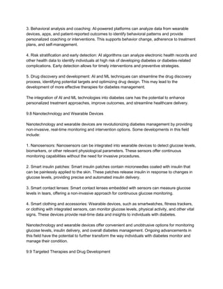 3. Behavioral analysis and coaching: AI-powered platforms can analyze data from wearable
devices, apps, and patient-reported outcomes to identify behavioral patterns and provide
personalized coaching or interventions. This supports behavior change, adherence to treatment
plans, and self-management.
4. Risk stratification and early detection: AI algorithms can analyze electronic health records and
other health data to identify individuals at high risk of developing diabetes or diabetes-related
complications. Early detection allows for timely interventions and preventive strategies.
5. Drug discovery and development: AI and ML techniques can streamline the drug discovery
process, identifying potential targets and optimizing drug design. This may lead to the
development of more effective therapies for diabetes management.
The integration of AI and ML technologies into diabetes care has the potential to enhance
personalized treatment approaches, improve outcomes, and streamline healthcare delivery.
9.8 Nanotechnology and Wearable Devices
Nanotechnology and wearable devices are revolutionizing diabetes management by providing
non-invasive, real-time monitoring and intervention options. Some developments in this field
include:
1. Nanosensors: Nanosensors can be integrated into wearable devices to detect glucose levels,
biomarkers, or other relevant physiological parameters. These sensors offer continuous
monitoring capabilities without the need for invasive procedures.
2. Smart insulin patches: Smart insulin patches contain microneedles coated with insulin that
can be painlessly applied to the skin. These patches release insulin in response to changes in
glucose levels, providing precise and automated insulin delivery.
3. Smart contact lenses: Smart contact lenses embedded with sensors can measure glucose
levels in tears, offering a non-invasive approach for continuous glucose monitoring.
4. Smart clothing and accessories: Wearable devices, such as smartwatches, fitness trackers,
or clothing with integrated sensors, can monitor glucose levels, physical activity, and other vital
signs. These devices provide real-time data and insights to individuals with diabetes.
Nanotechnology and wearable devices offer convenient and unobtrusive options for monitoring
glucose levels, insulin delivery, and overall diabetes management. Ongoing advancements in
this field have the potential to further transform the way individuals with diabetes monitor and
manage their condition.
9.9 Targeted Therapies and Drug Development
 