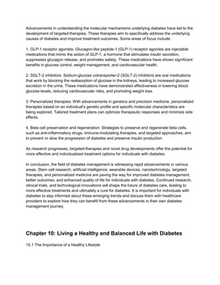 Advancements in understanding the molecular mechanisms underlying diabetes have led to the
development of targeted therapies. These therapies aim to specifically address the underlying
causes of diabetes and improve treatment outcomes. Some areas of focus include:
1. GLP-1 receptor agonists: Glucagon-like peptide-1 (GLP-1) receptor agonists are injectable
medications that mimic the action of GLP-1, a hormone that stimulates insulin secretion,
suppresses glucagon release, and promotes satiety. These medications have shown significant
benefits in glucose control, weight management, and cardiovascular health.
2. SGLT-2 inhibitors: Sodium-glucose cotransporter-2 (SGLT-2) inhibitors are oral medications
that work by blocking the reabsorption of glucose in the kidneys, leading to increased glucose
excretion in the urine. These medications have demonstrated effectiveness in lowering blood
glucose levels, reducing cardiovascular risks, and promoting weight loss.
3. Personalized therapies: With advancements in genetics and precision medicine, personalized
therapies based on an individual's genetic profile and specific molecular characteristics are
being explored. Tailored treatment plans can optimize therapeutic responses and minimize side
effects.
4. Beta cell preservation and regeneration: Strategies to preserve and regenerate beta cells,
such as anti-inflammatory drugs, immune-modulating therapies, and targeted approaches, aim
to prevent or slow the progression of diabetes and preserve insulin production.
As research progresses, targeted therapies and novel drug developments offer the potential for
more effective and individualized treatment options for individuals with diabetes.
In conclusion, the field of diabetes management is witnessing rapid advancements in various
areas. Stem cell research, artificial intelligence, wearable devices, nanotechnology, targeted
therapies, and personalized medicine are paving the way for improved diabetes management,
better outcomes, and enhanced quality of life for individuals with diabetes. Continued research,
clinical trials, and technological innovations will shape the future of diabetes care, leading to
more effective treatments and ultimately a cure for diabetes. It is important for individuals with
diabetes to stay informed about these emerging trends and discuss them with healthcare
providers to explore how they can benefit from these advancements in their own diabetes
management journey.
Chapter 10: Living a Healthy and Balanced Life with Diabetes
10.1 The Importance of a Healthy Lifestyle
 
