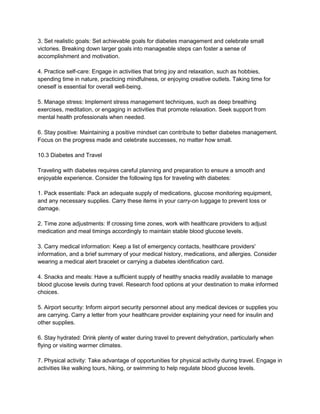 3. Set realistic goals: Set achievable goals for diabetes management and celebrate small
victories. Breaking down larger goals into manageable steps can foster a sense of
accomplishment and motivation.
4. Practice self-care: Engage in activities that bring joy and relaxation, such as hobbies,
spending time in nature, practicing mindfulness, or enjoying creative outlets. Taking time for
oneself is essential for overall well-being.
5. Manage stress: Implement stress management techniques, such as deep breathing
exercises, meditation, or engaging in activities that promote relaxation. Seek support from
mental health professionals when needed.
6. Stay positive: Maintaining a positive mindset can contribute to better diabetes management.
Focus on the progress made and celebrate successes, no matter how small.
10.3 Diabetes and Travel
Traveling with diabetes requires careful planning and preparation to ensure a smooth and
enjoyable experience. Consider the following tips for traveling with diabetes:
1. Pack essentials: Pack an adequate supply of medications, glucose monitoring equipment,
and any necessary supplies. Carry these items in your carry-on luggage to prevent loss or
damage.
2. Time zone adjustments: If crossing time zones, work with healthcare providers to adjust
medication and meal timings accordingly to maintain stable blood glucose levels.
3. Carry medical information: Keep a list of emergency contacts, healthcare providers'
information, and a brief summary of your medical history, medications, and allergies. Consider
wearing a medical alert bracelet or carrying a diabetes identification card.
4. Snacks and meals: Have a sufficient supply of healthy snacks readily available to manage
blood glucose levels during travel. Research food options at your destination to make informed
choices.
5. Airport security: Inform airport security personnel about any medical devices or supplies you
are carrying. Carry a letter from your healthcare provider explaining your need for insulin and
other supplies.
6. Stay hydrated: Drink plenty of water during travel to prevent dehydration, particularly when
flying or visiting warmer climates.
7. Physical activity: Take advantage of opportunities for physical activity during travel. Engage in
activities like walking tours, hiking, or swimming to help regulate blood glucose levels.
 